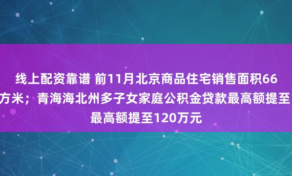 线上配资靠谱 前11月北京商品住宅销售面积663.6万平方米；青海海北州多子女家庭公积金贷款最高额提至120万元