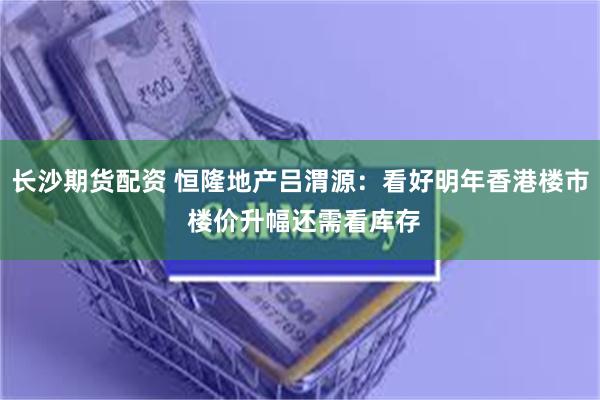 长沙期货配资 恒隆地产吕渭源：看好明年香港楼市 楼价升幅还需看库存