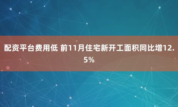 配资平台费用低 前11月住宅新开工面积同比增12.5%