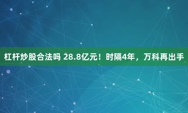 杠杆炒股合法吗 28.8亿元！时隔4年，万科再出手