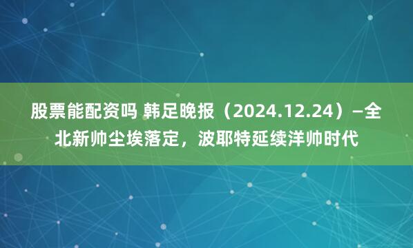 股票能配资吗 韩足晚报（2024.12.24）—全北新帅尘埃落定，波耶特延续洋帅时代