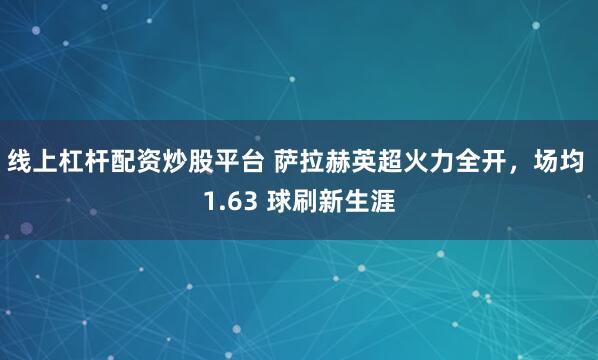 线上杠杆配资炒股平台 萨拉赫英超火力全开，场均 1.63 球刷新生涯