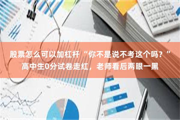 股票怎么可以加杠杆 “你不是说不考这个吗？”高中生0分试卷走红，老师看后两眼一黑