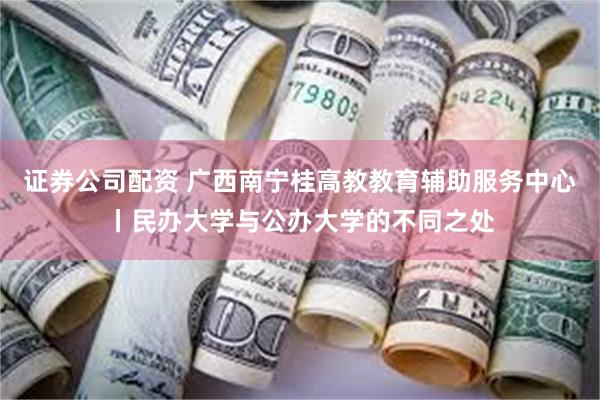 证券公司配资 广西南宁桂高教教育辅助服务中心丨民办大学与公办大学的不同之处