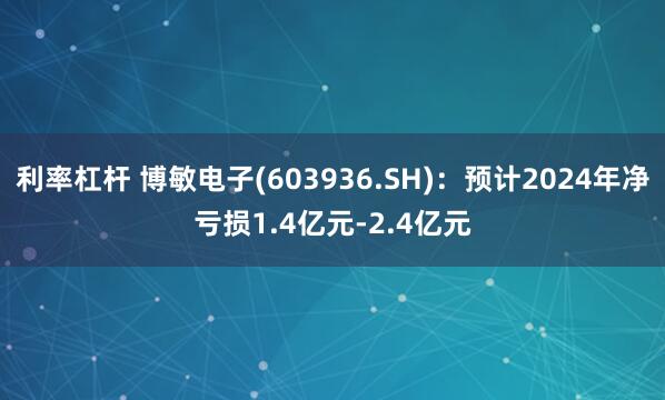 利率杠杆 博敏电子(603936.SH)：预计2024年净亏损1.4亿元-2.4亿元