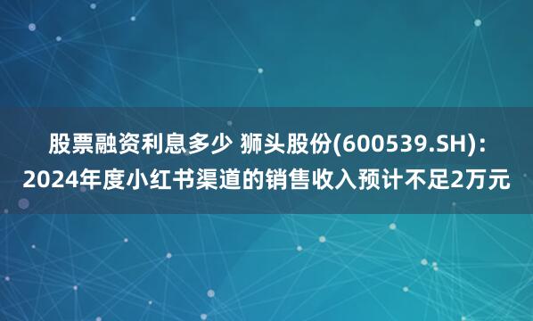 股票融资利息多少 狮头股份(600539.SH)：2024年度小红书渠道的销售收入预计不足2万元