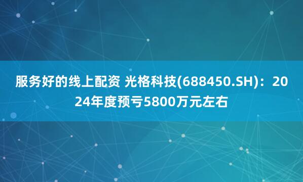 服务好的线上配资 光格科技(688450.SH)：2024年度预亏5800万元左右