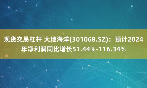 现货交易杠杆 大地海洋(301068.SZ)：预计2024年净利润同比增长51.44%-116.34%