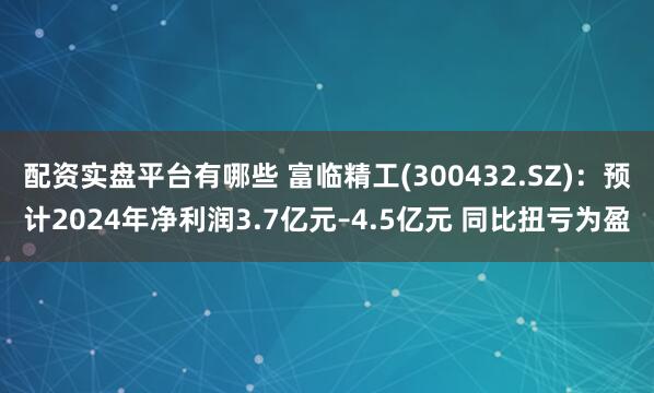 配资实盘平台有哪些 富临精工(300432.SZ)：预计2024年净利润3.7亿元–4.5亿元 同比扭亏为盈