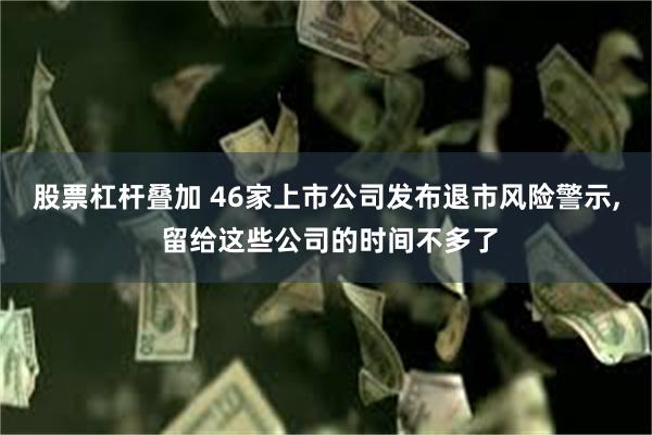 股票杠杆叠加 46家上市公司发布退市风险警示, 留给这些公司的时间不多了