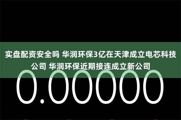 实盘配资安全吗 华润环保3亿在天津成立电芯科技公司 华润环保近期接连成立新公司