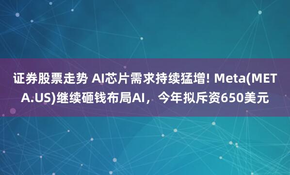 证券股票走势 AI芯片需求持续猛增! Meta(META.US)继续砸钱布局AI，今年拟斥资650美元