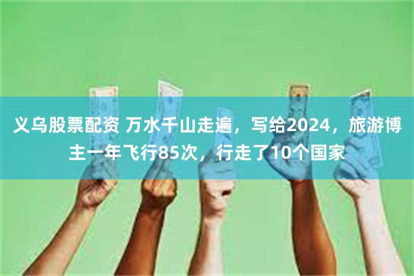 义乌股票配资 万水千山走遍，写给2024，旅游博主一年飞行85次，行走了10个国家