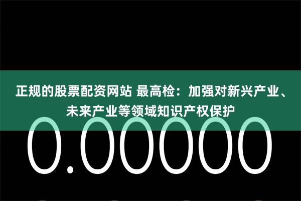 正规的股票配资网站 最高检：加强对新兴产业、未来产业等领域知识产权保护