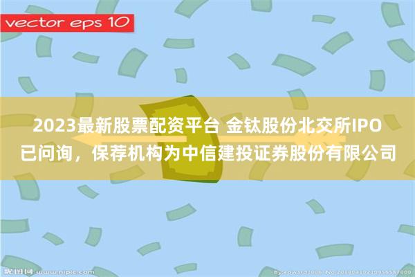 2023最新股票配资平台 金钛股份北交所IPO已问询，保荐机构为中信建投证券股份有限公司