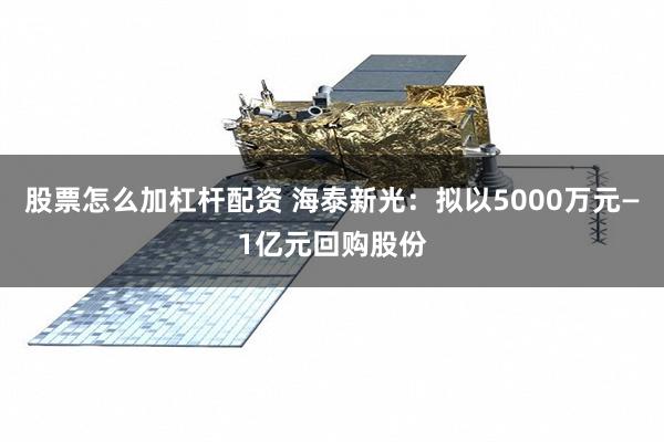 股票怎么加杠杆配资 海泰新光：拟以5000万元—1亿元回购股份