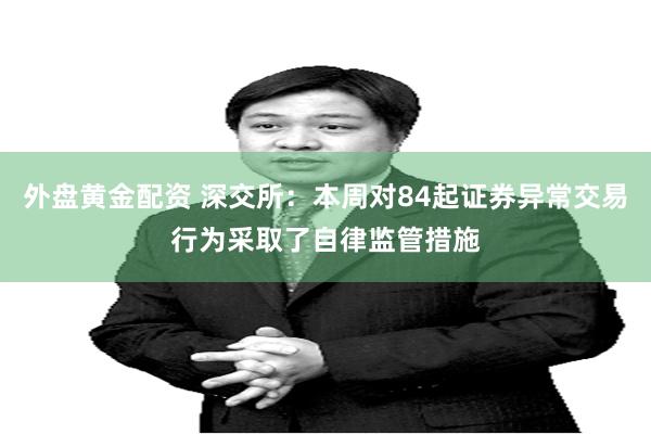 外盘黄金配资 深交所：本周对84起证券异常交易行为采取了自律监管措施