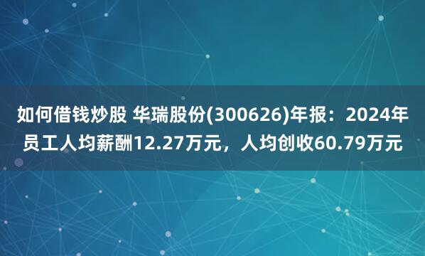 如何借钱炒股 华瑞股份(300626)年报：2024年员工人均薪酬12.27万元，人均创收60.79万元