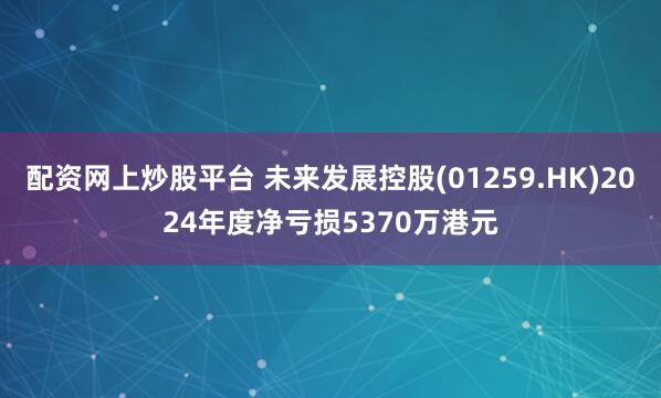 配资网上炒股平台 未来发展控股(01259.HK)2024年度净亏损5370万港元