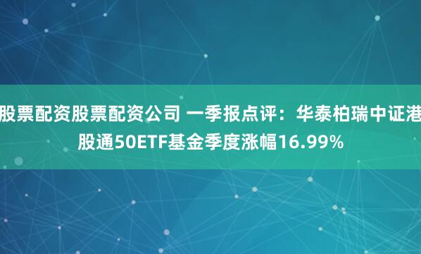 股票配资股票配资公司 一季报点评：华泰柏瑞中证港股通50ETF基金季度涨幅16.99%