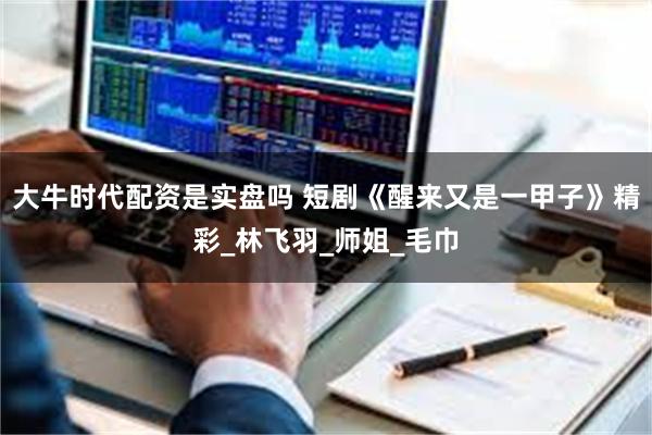 大牛时代配资是实盘吗 短剧《醒来又是一甲子》精彩_林飞羽_师姐_毛巾