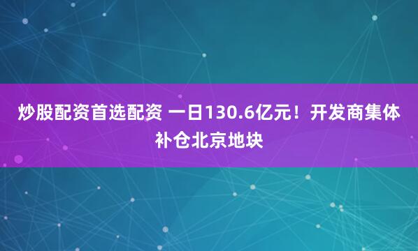 炒股配资首选配资 一日130.6亿元！开发商集体补仓北京地块