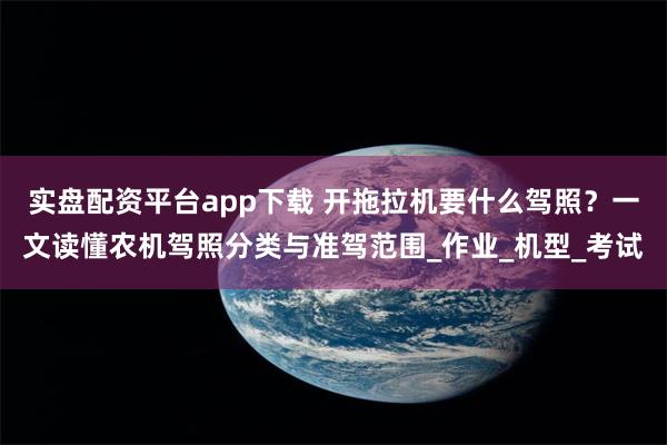 实盘配资平台app下载 开拖拉机要什么驾照？一文读懂农机驾照分类与准驾范围_作业_机型_考试