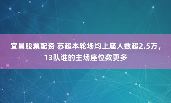 宜昌股票配资 苏超本轮场均上座人数超2.5万，13队谁的主场座位数更多