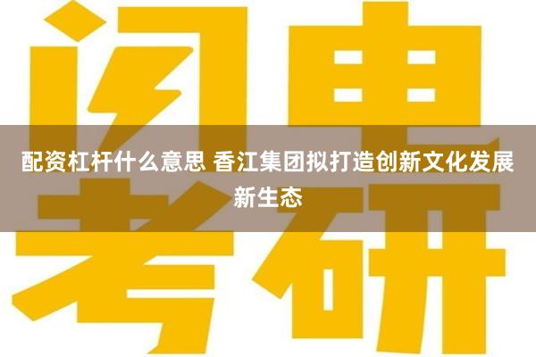 配资杠杆什么意思 香江集团拟打造创新文化发展新生态