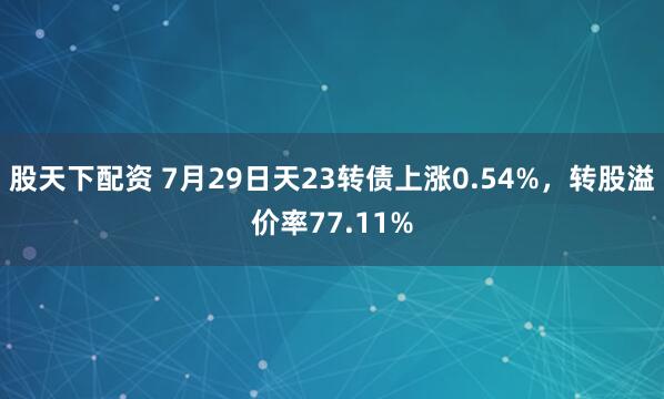 股天下配资 7月29日天23转债上涨0.54%，转股溢价率77.11%