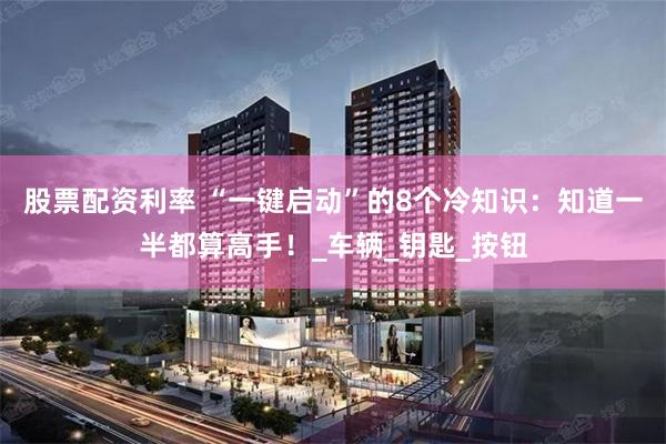 股票配资利率 “一键启动”的8个冷知识：知道一半都算高手！_车辆_钥匙_按钮