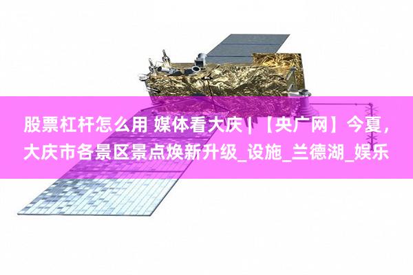 股票杠杆怎么用 媒体看大庆 | 【央广网】今夏，大庆市各景区景点焕新升级_设施_兰德湖_娱乐