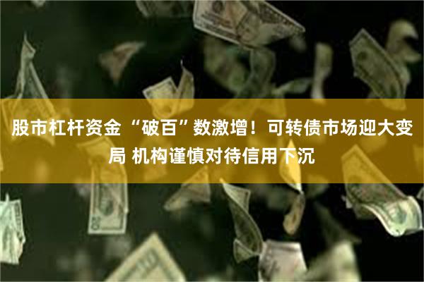 股市杠杆资金 “破百”数激增！可转债市场迎大变局 机构谨慎对待信用下沉
