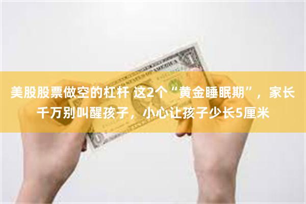 美股股票做空的杠杆 这2个“黄金睡眠期”，家长千万别叫醒孩子，小心让孩子少长5厘米
