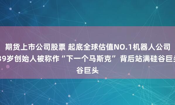 期货上市公司股票 起底全球估值NO.1机器人公司 39岁创始人被称作“下一个马斯克” 背后站满硅谷巨头