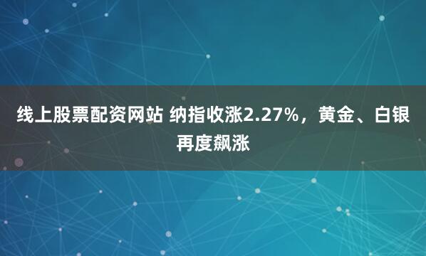 线上股票配资网站 纳指收涨2.27%，黄金、白银再度飙涨