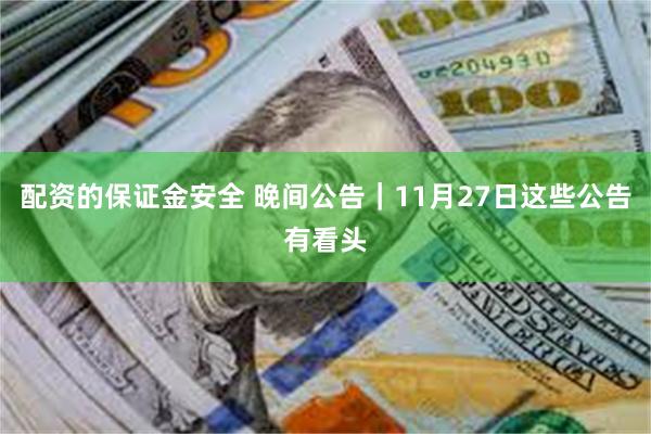 配资的保证金安全 晚间公告｜11月27日这些公告有看头