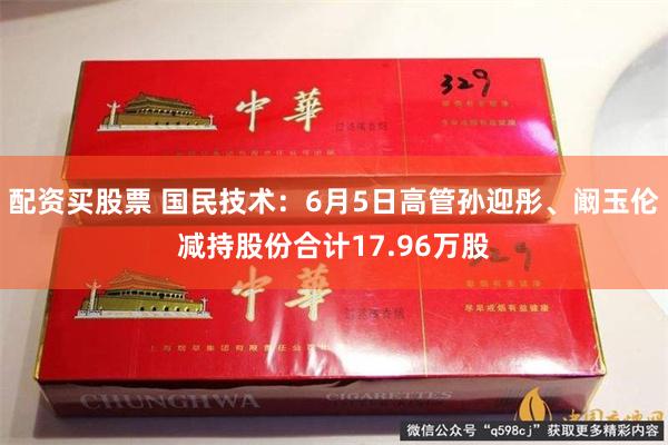 配资买股票 国民技术：6月5日高管孙迎彤、阚玉伦减持股份合计17.96万股