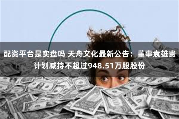 配资平台是实盘吗 天舟文化最新公告：董事袁雄贵计划减持不超过948.51万股股份