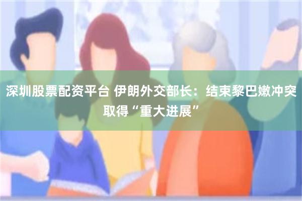 深圳股票配资平台 伊朗外交部长：结束黎巴嫩冲突取得“重大进展”