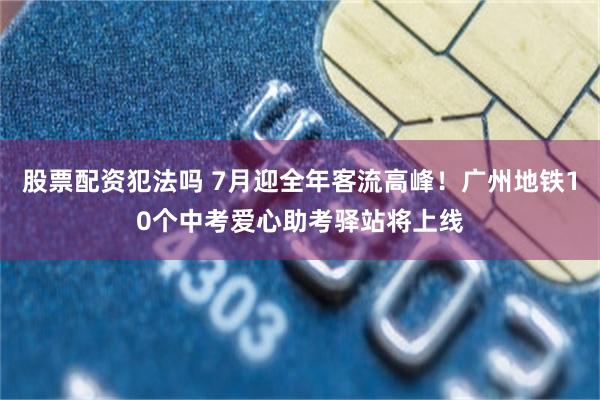 股票配资犯法吗 7月迎全年客流高峰！广州地铁10个中考爱心助考驿站将上线