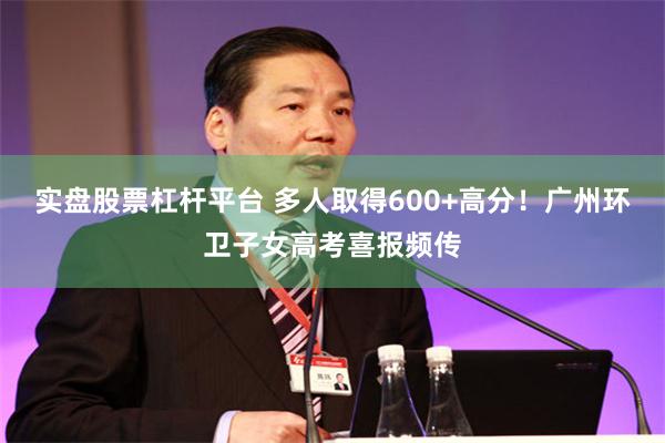 实盘股票杠杆平台 多人取得600+高分！广州环卫子女高考喜报频传