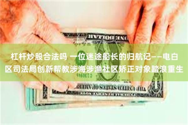 杠杆炒股合法吗 一位迷途船长的归航记——电白区司法局创新帮教涉海涉渔社区矫正对象踏浪重生