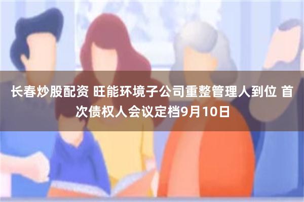长春炒股配资 旺能环境子公司重整管理人到位 首次债权人会议定档9月10日