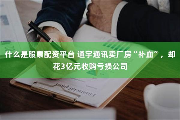 什么是股票配资平台 通宇通讯卖厂房“补血”，却花3亿元收购亏损公司
